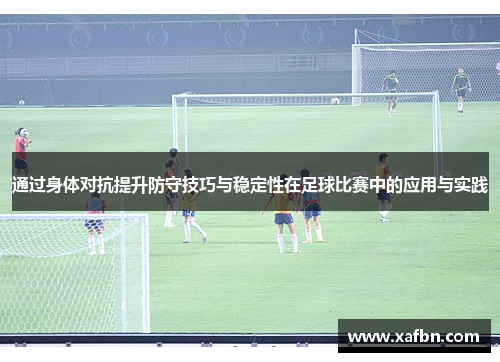 通过身体对抗提升防守技巧与稳定性在足球比赛中的应用与实践